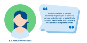 "We love the level of detail & extremely high degree of personal service and attention to detail Darla provides. Yours is the only company we use for all our promo needs." B.E. Fortune 500 Client