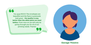 "You guys ROCK! The envelopes are beautiful and the flyers & postcards look great - the quality is way better than the other place we used before. From now on we will only be going through you for all of our printing needs. Thanks!" Garage Theatre