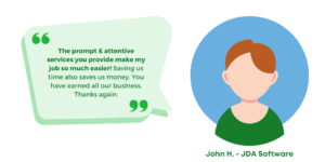 "The prompt & attentive services you provide make my job so much easier! Saving us time also saves us money. You have earned all our business. Thanks again." John H. - JDA Software