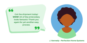 "Got the shipment today! WOW! All of the embroidery looks fantastic! Thank you again for yet another easy process." J. Kennedy - Perfection Home Systems